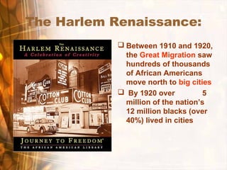 The Harlem Renaissance:
 Between 1910 and 1920,
the Great Migration saw
hundreds of thousands
of African Americans
move north to big cities
 By 1920 over 5
million of the nation’s
12 million blacks (over
40%) lived in cities
 