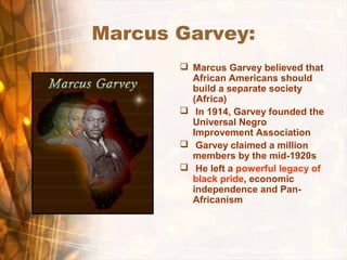Marcus Garvey:
 Marcus Garvey believed that
African Americans should
build a separate society
(Africa)
 In 1914, Garvey founded the
Universal Negro
Improvement Association
 Garvey claimed a million
members by the mid-1920s
 He left a powerful legacy of
black pride, economic
independence and Pan-
Africanism
 
