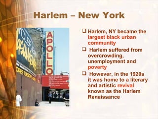 Harlem – New York
 Harlem, NY became the
largest black urban
community
 Harlem suffered from
overcrowding,
unemployment and
poverty
 However, in the 1920s
it was home to a literary
and artistic revival
known as the Harlem
Renaissance
 