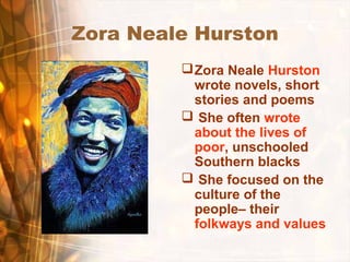 Zora Neale Hurston
Zora Neale Hurston
wrote novels, short
stories and poems
 She often wrote
about the lives of
poor, unschooled
Southern blacks
 She focused on the
culture of the
people– their
folkways and values
 