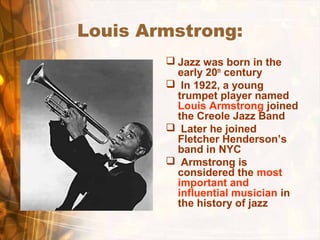 Louis Armstrong:
 Jazz was born in the
early 20th
century
 In 1922, a young
trumpet player named
Louis Armstrong joined
the Creole Jazz Band
 Later he joined
Fletcher Henderson’s
band in NYC
 Armstrong is
considered the most
important and
influential musician in
the history of jazz
 