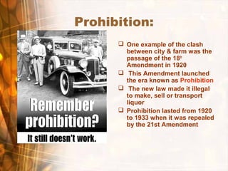 Prohibition:
 One example of the clash
between city & farm was the
passage of the 18th
Amendment in 1920
 This Amendment launched
the era known as Prohibition
 The new law made it illegal
to make, sell or transport
liquor
 Prohibition lasted from 1920
to 1933 when it was repealed
by the 21st Amendment
 