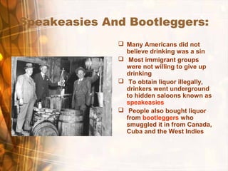 Speakeasies And Bootleggers:
 Many Americans did not
believe drinking was a sin
 Most immigrant groups
were not willing to give up
drinking
 To obtain liquor illegally,
drinkers went underground
to hidden saloons known as
speakeasies
 People also bought liquor
from bootleggers who
smuggled it in from Canada,
Cuba and the West Indies
 