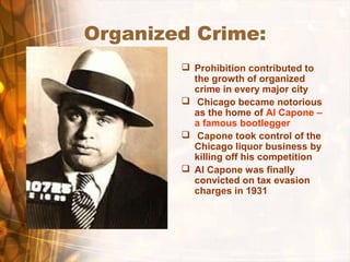 Organized Crime:
 Prohibition contributed to
the growth of organized
crime in every major city
 Chicago became notorious
as the home of Al Capone –
a famous bootlegger
 Capone took control of the
Chicago liquor business by
killing off his competition
 Al Capone was finally
convicted on tax evasion
charges in 1931
 