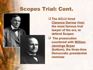 Scopes Trial: Cont.
 The ACLU hired
Clarence Darrow (top),
the most famous trial
lawyer of the era, to
defend Scopes
 The prosecution
countered with William
Jennings Bryan
(bottom), the three-time
Democratic presidential
nominee
 