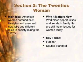 Section 2: The Twenties
Woman
• Main Idea: American
women pursued new
lifestyles and assumed
new jobs and different
roles in society during the
1920’s.
• Why it Matters Now:
Workplace opportunities
and trends in family life
are still major issues for
women today.
• Key Terms:
• Flapper
• Double Standard
 