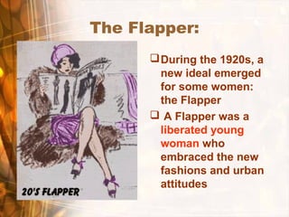 The Flapper:
During the 1920s, a
new ideal emerged
for some women:
the Flapper
 A Flapper was a
liberated young
woman who
embraced the new
fashions and urban
attitudes
 