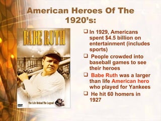 American Heroes Of The
1920’s:
 In 1929, Americans
spent $4.5 billion on
entertainment (includes
sports)
 People crowded into
baseball games to see
their heroes
 Babe Ruth was a larger
than life American hero
who played for Yankees
 He hit 60 homers in
1927
 