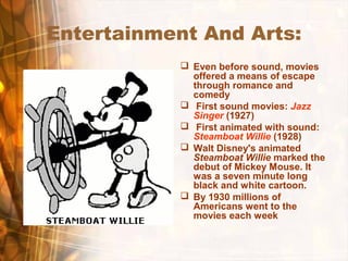 Entertainment And Arts:
 Even before sound, movies
offered a means of escape
through romance and
comedy
 First sound movies: Jazz
Singer (1927)
 First animated with sound:
Steamboat Willie (1928)
 Walt Disney's animated
Steamboat Willie marked the
debut of Mickey Mouse. It
was a seven minute long
black and white cartoon.
 By 1930 millions of
Americans went to the
movies each week
 