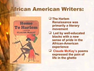 African American Writers:
 The Harlem
Renaissance was
primarily a literary
movement
 Led by well-educated
blacks with a new
sense of pride in the
African-American
experience
 Claude McKay’s poems
expressed the pain of
life in the ghetto
 