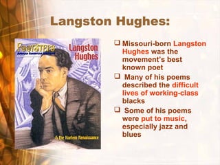 Langston Hughes:
 Missouri-born Langston
Hughes was the
movement’s best
known poet
 Many of his poems
described the difficult
lives of working-class
blacks
 Some of his poems
were put to music,
especially jazz and
blues
 