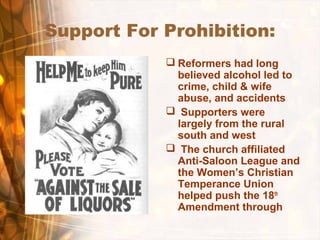 Support For Prohibition:
 Reformers had long
believed alcohol led to
crime, child & wife
abuse, and accidents
 Supporters were
largely from the rural
south and west
 The church affiliated
Anti-Saloon League and
the Women’s Christian
Temperance Union
helped push the 18th
Amendment through
 