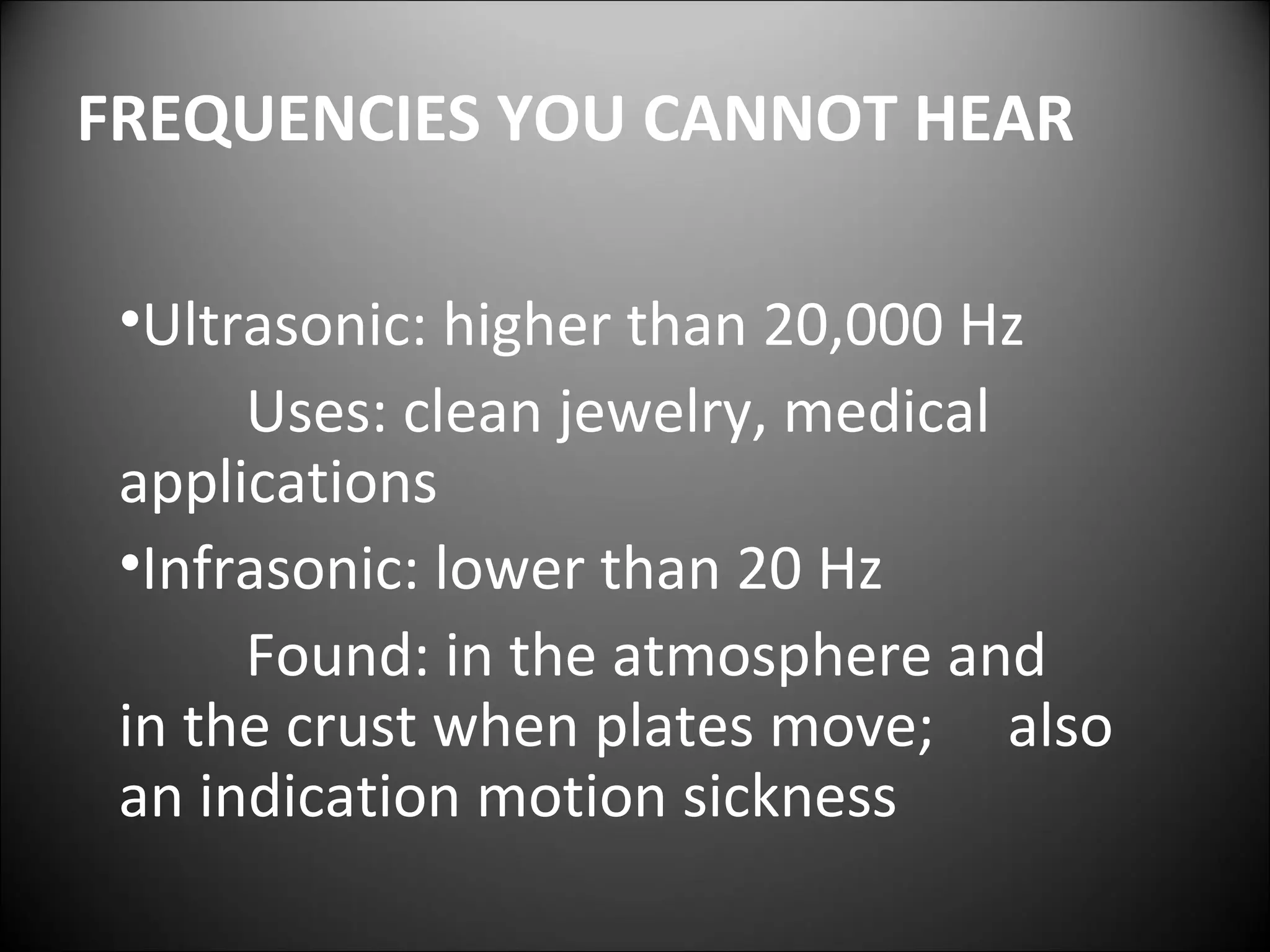 FREQUENCIES YOU CANNOT HEAR
•Ultrasonic: higher than 20,000 Hz
Uses: clean jewelry, medical
applications
•Infrasonic: lower than 20 Hz
Found: in the atmosphere and
in the crust when plates move; also
an indication motion sickness
 
