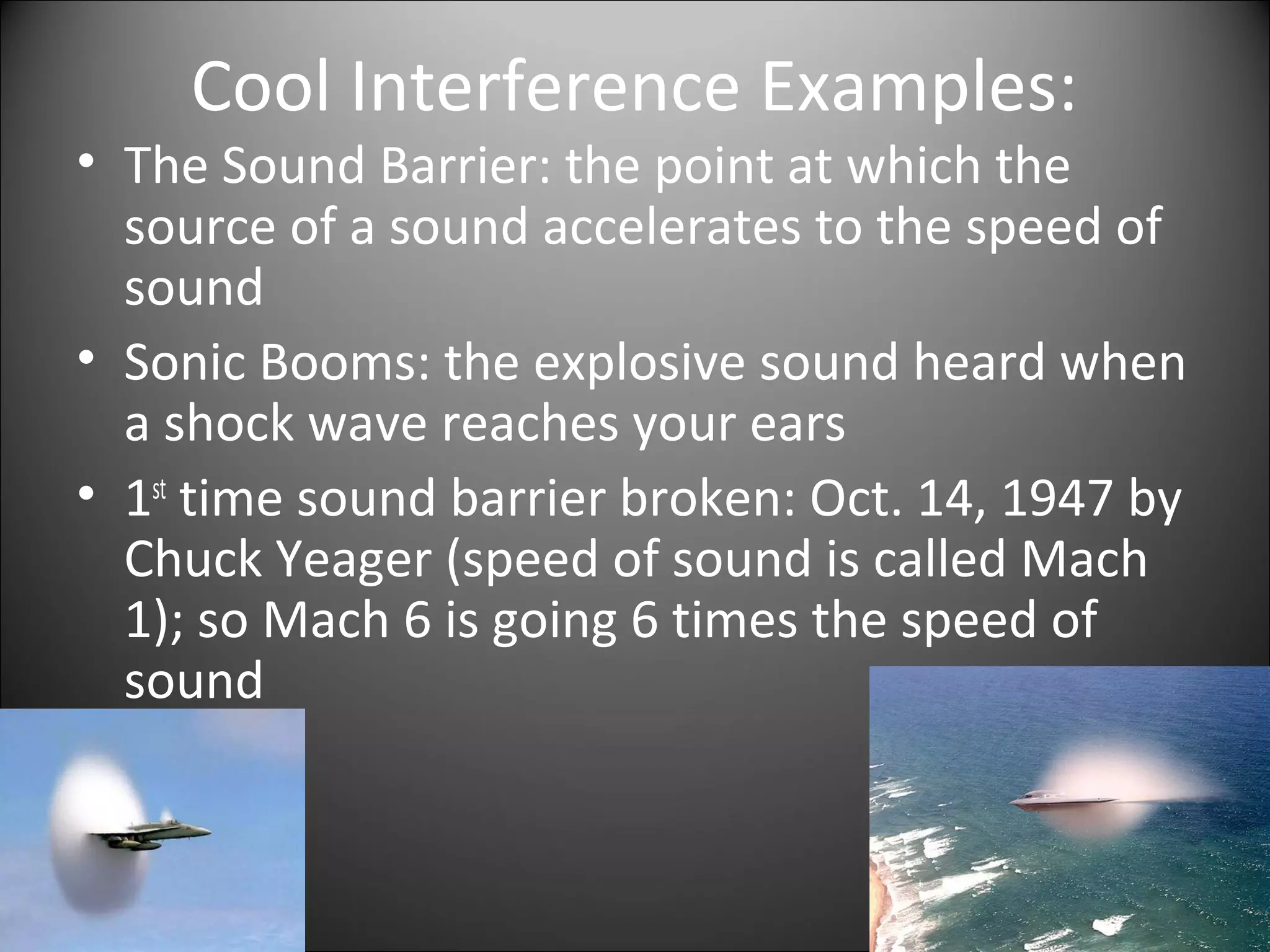 Cool Interference Examples:
• The Sound Barrier: the point at which the
source of a sound accelerates to the speed of
sound
• Sonic Booms: the explosive sound heard when
a shock wave reaches your ears
• 1st
time sound barrier broken: Oct. 14, 1947 by
Chuck Yeager (speed of sound is called Mach
1); so Mach 6 is going 6 times the speed of
sound
 