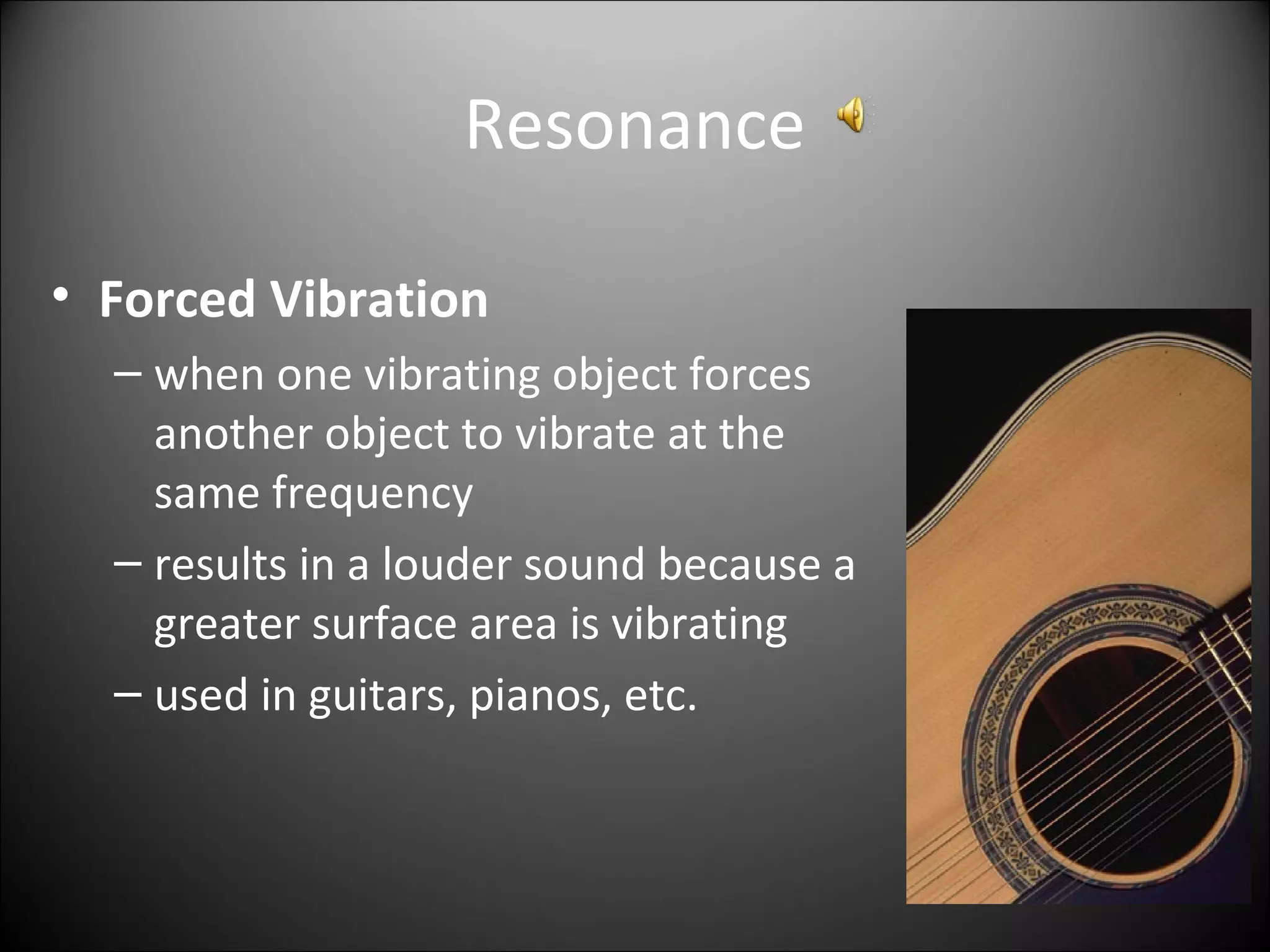 Resonance
• Forced Vibration
– when one vibrating object forces
another object to vibrate at the
same frequency
– results in a louder sound because a
greater surface area is vibrating
– used in guitars, pianos, etc.
 