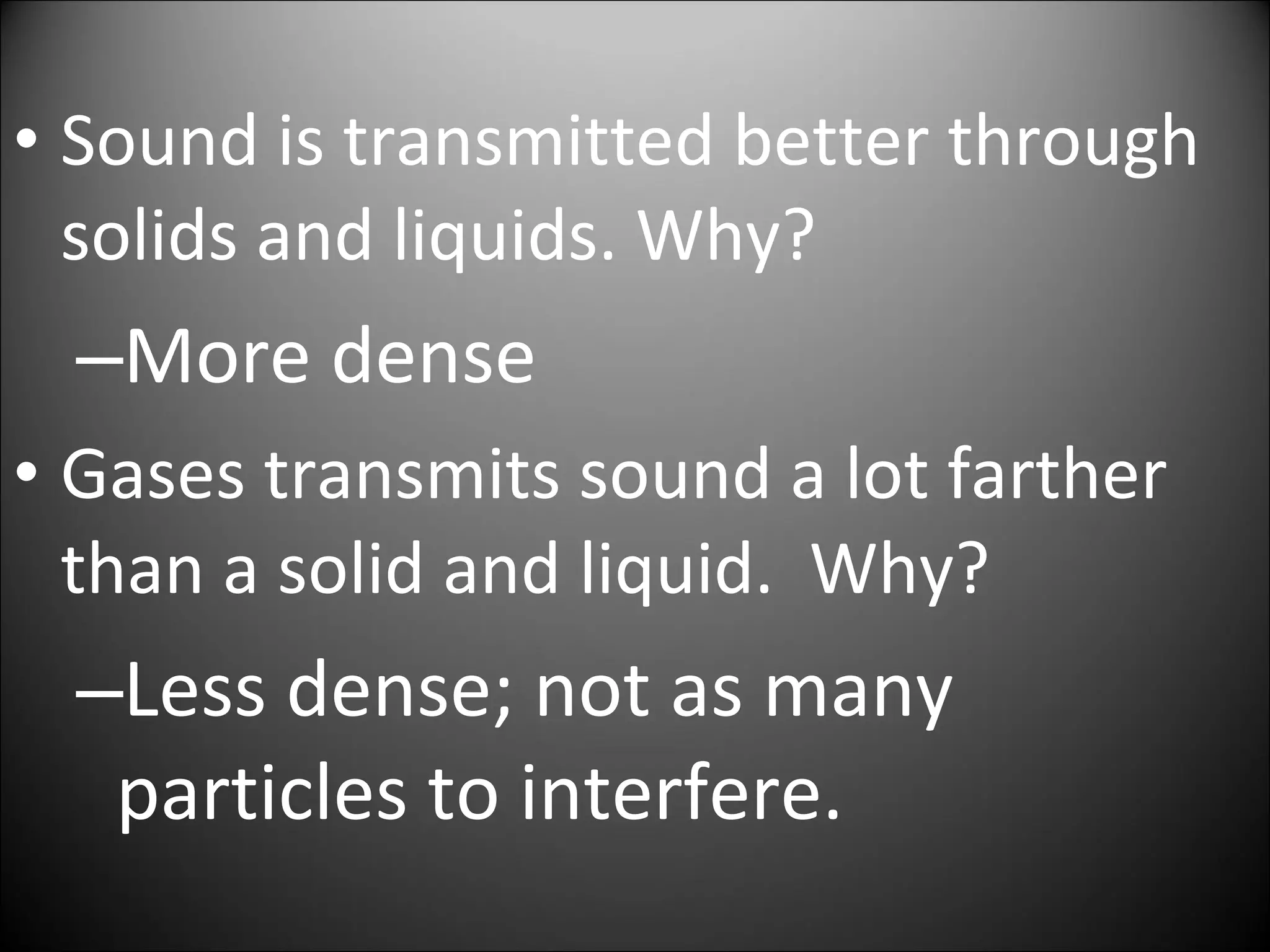 • Sound is transmitted better through
solids and liquids. Why?
–More dense
• Gases transmits sound a lot farther
than a solid and liquid. Why?
–Less dense; not as many
particles to interfere.
 