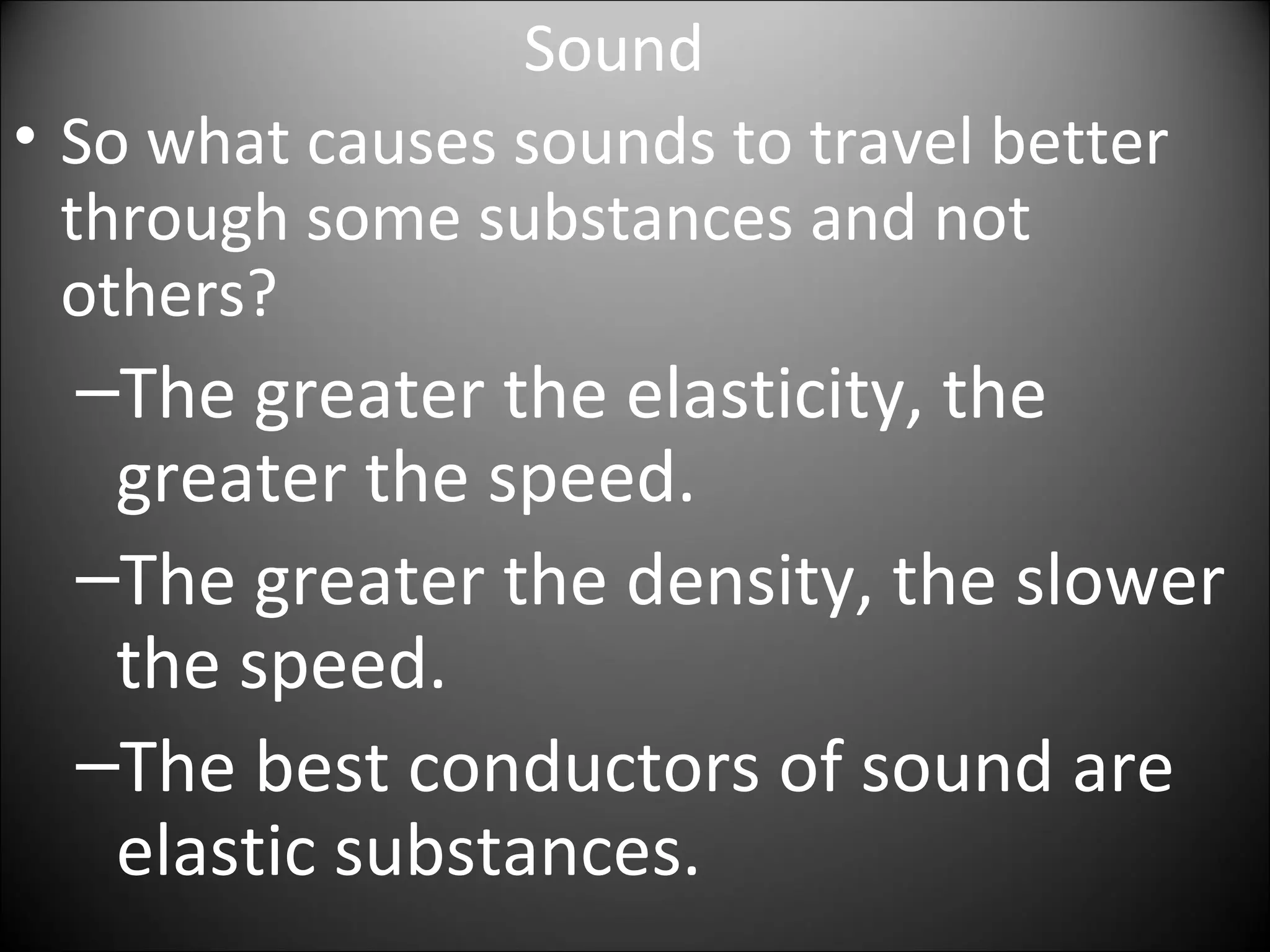 Sound
• So what causes sounds to travel better
through some substances and not
others?
–The greater the elasticity, the
greater the speed.
–The greater the density, the slower
the speed.
–The best conductors of sound are
elastic substances.
 