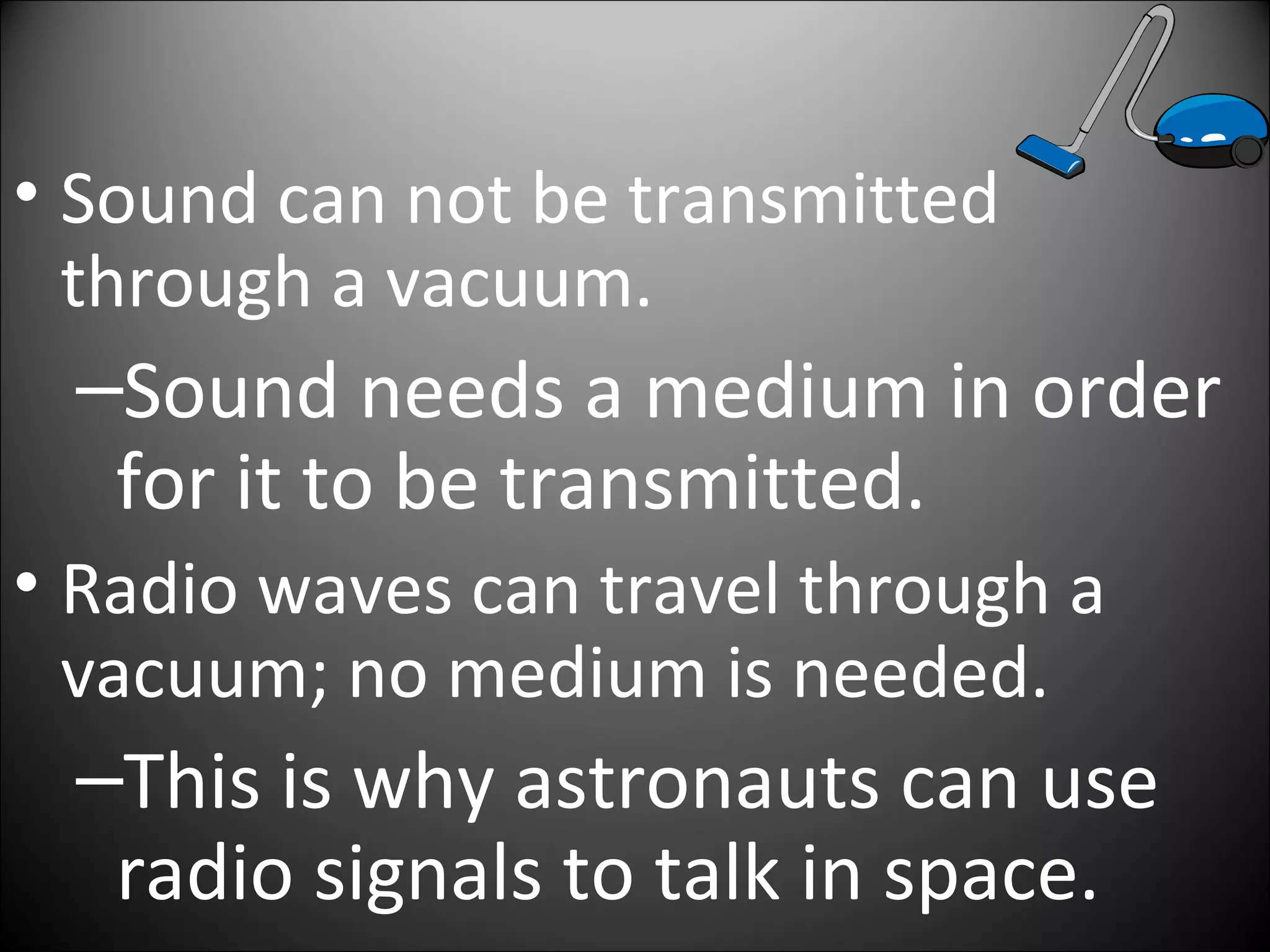 • Sound can not be transmitted
through a vacuum.
–Sound needs a medium in order
for it to be transmitted.
• Radio waves can travel through a
vacuum; no medium is needed.
–This is why astronauts can use
radio signals to talk in space.
 