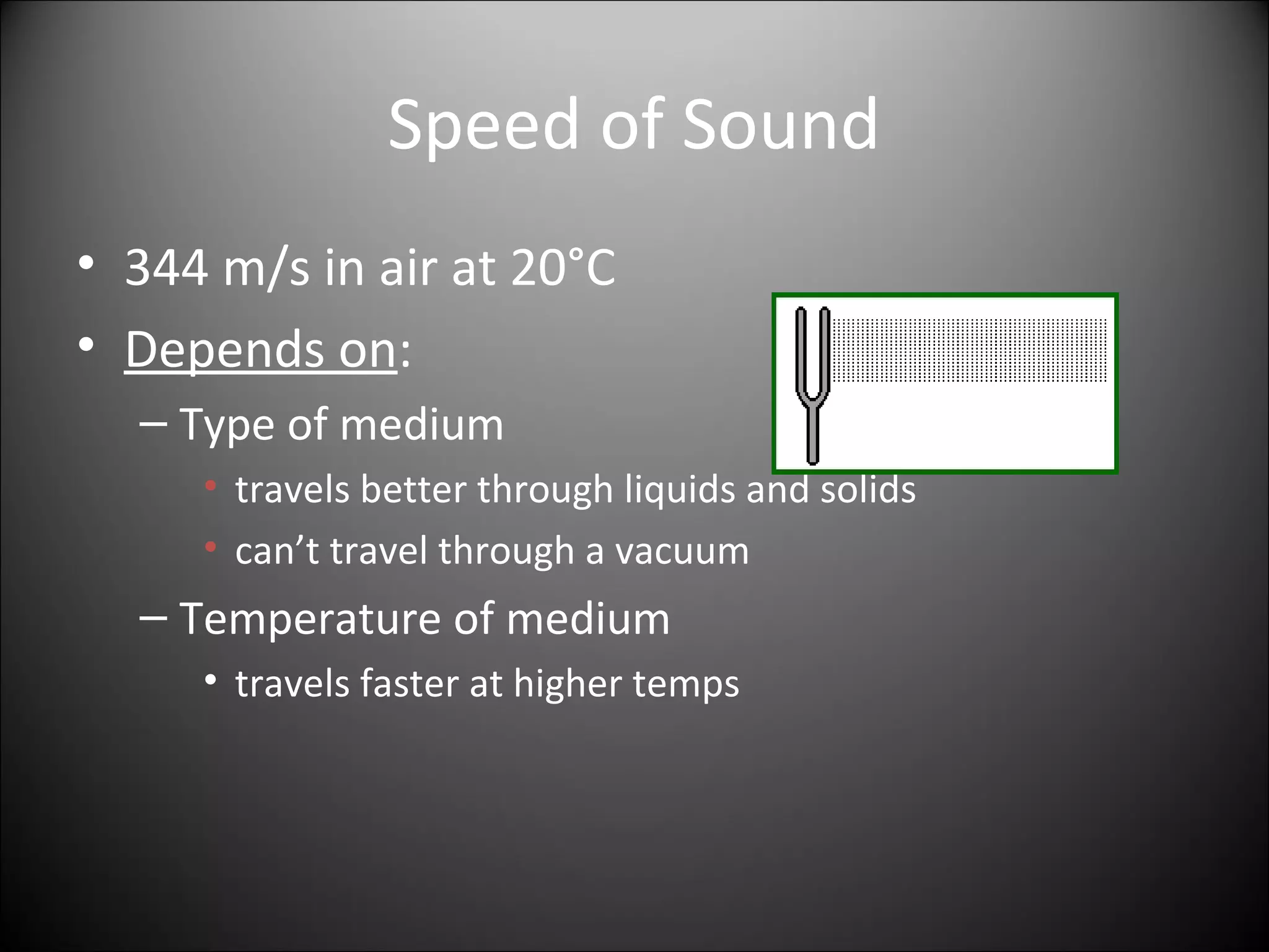 Speed of Sound
• 344 m/s in air at 20°C
• Depends on:
– Type of medium
• travels better through liquids and solids
• can’t travel through a vacuum
– Temperature of medium
• travels faster at higher temps
 