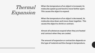 Thermal
Expansion
When the temperature of an object is increased, its
molecules speed up and tend to move farther apart.
This causes the object to expand.
When the temperature of an object is decreased, its
molecules slow down and move closer together. This
causes the object to shrink or contract.
Almost all substances expand when they are heated
and contract when they are cooled.
The amount of expansion or contraction depends on
the type of material and the change in temperature.
 