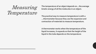 Measuring
Temperature
The temperature of an object depends on…the average
kinetic energy of all the molecules in an object.
The practical way to measure temperature is with a
…thermometer because they use the expansion and
contraction of materials to measure temperature.
A thermometer works when the temperature of the
liquid increases, it expands so that the height of the
liquid in the tube depends on the temperature.
 