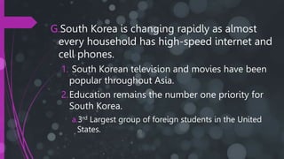 G.South Korea is changing rapidly as almost
every household has high-speed internet and
cell phones.
1. South Korean television and movies have been
popular throughout Asia.
2.Education remains the number one priority for
South Korea.
a.3rd Largest group of foreign students in the United
States.
 