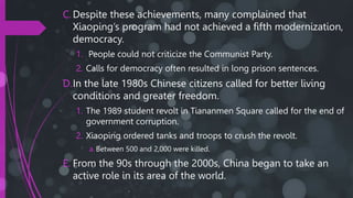 C.Despite these achievements, many complained that
Xiaoping’s program had not achieved a fifth modernization,
democracy.
1. People could not criticize the Communist Party.
2. Calls for democracy often resulted in long prison sentences.
D.In the late 1980s Chinese citizens called for better living
conditions and greater freedom.
1. The 1989 student revolt in Tiananmen Square called for the end of
government corruption.
2. Xiaoping ordered tanks and troops to crush the revolt.
a. Between 500 and 2,000 were killed.
E. From the 90s through the 2000s, China began to take an
active role in its area of the world.
 