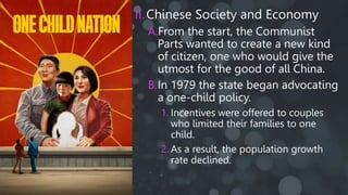 II.Chinese Society and Economy
A.From the start, the Communist
Parts wanted to create a new kind
of citizen, one who would give the
utmost for the good of all China.
B.In 1979 the state began advocating
a one-child policy.
1. Incentives were offered to couples
who limited their families to one
child.
2. As a result, the population growth
rate declined.
 