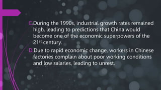 C.During the 1990s, industrial growth rates remained
high, leading to predictions that China would
become one of the economic superpowers of the
21st century.
D.Due to rapid economic change, workers in Chinese
factories complain about poor working conditions
and low salaries, leading to unrest.
 