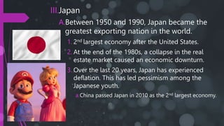 III.Japan
A.Between 1950 and 1990, Japan became the
greatest exporting nation in the world.
1. 2nd largest economy after the United States.
2. At the end of the 1980s, a collapse in the real
estate market caused an economic downturn.
3. Over the last 20 years, Japan has experienced
deflation. This has led pessimism among the
Japanese youth.
a.China passed Japan in 2010 as the 2nd largest economy.
 