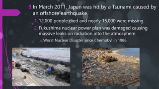 B.In March 2011, Japan was hit by a Tsunami caused by
an offshore earthquake.
1. 12,000 people died and nearly 15,000 were missing.
2. Fukushima nuclear power plan was damaged causing
massive leaks on radiation into the atmosphere.
a.Worst Nuclear Disaster since Chernobyl in 1986.
 