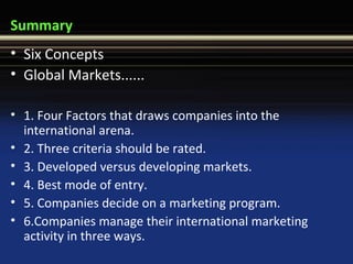 Summary
• Six Concepts
• Global Markets......
• 1. Four Factors that draws companies into the
international arena.
• 2. Three criteria should be rated.
• 3. Developed versus developing markets.
• 4. Best mode of entry.
• 5. Companies decide on a marketing program.
• 6.Companies manage their international marketing
activity in three ways.
 