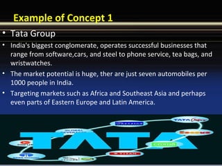 Example of Concept 1
• Tata Group
• India's biggest conglomerate, operates successful businesses that
range from software,cars, and steel to phone service, tea bags, and
wristwatches.
• The market potential is huge, ther are just seven automobiles per
1000 people in India.
• Targeting markets such as Africa and Southeast Asia and perhaps
even parts of Eastern Europe and Latin America.
 