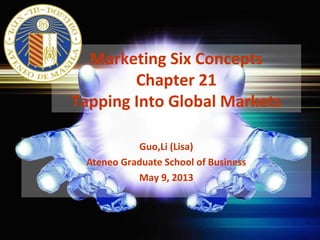 Marketing Six Concepts
Chapter 21
Tapping Into Global Markets
Guo,Li (Lisa)
Ateneo Graduate School of Business
May 9, 2013
 