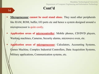 14
 Microprocessor cannot be used stand alone. They need other peripherals
like RAM, ROM, buffer, I/O ports etc and hence a system designed around a
microprocessor is quite costly.
 Application areas of microcontroller: Mobile phones, CD/DVD players,
Washing machines, Cameras, Security alarms, microwave oven, etc.
 Application areas of microprocessor: Calculators, Accounting Systems,
Games Machine, Complex Industrial Controllers, Data Acquisition Systems,
Military applications, Communication systems, etc.
Cont’d
Mandalay Technological University
Department of Computer Engineering and Information Technology
 