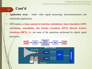 Cont’d
 Application areas : Audio video signal processing, telecommunication and
multimedia applications.
 DSP employs a large amount of real-time calculations, Sum of products (SOP)
calculation, convolution, fast Fourier transform (FFT), discrete Fourier
transform (DFT), etc. are some of the operations performed by digital signal
processors.
17
Mandalay Technological University
Department of Computer Engineering and Information Technology
 