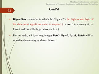 Cont’d
 Big-endian is an order in which the “big end” / the higher-order byte of
the data (most significant value in sequence) is stored in memory at the
lowest address. (The big end comes first.)
 For example, a 4 byte long integer Byte3, Byte2, Byte1, Byte0 will be
stored in the memory as shown below:
22
Mandalay Technological University
Department of Computer Engineering and Information Technology
 