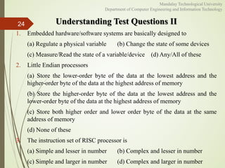 Understanding Test Questions II
1. Embedded hardware/software systems are basically designed to
(a) Regulate a physical variable (b) Change the state of some devices
(c) Measure/Read the state of a variable/device (d) Any/All of these
2. Little Endian processors
(a) Store the lower-order byte of the data at the lowest address and the
higher-order byte of the data at the highest address of memory
(b) Store the higher-order byte of the data at the lowest address and the
lower-order byte of the data at the highest address of memory
(c) Store both higher order and lower order byte of the data at the same
address of memory
(d) None of these
3. The instruction set of RISC processor is
(a) Simple and lesser in number (b) Complex and lesser in number
(c) Simple and larger in number (d) Complex and larger in number
24
Mandalay Technological University
Department of Computer Engineering and Information Technology
 