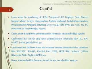 Cont’d
 Learn about the interfacing of LEDs, 7-segment LED Displays, Piezo Buzzer,
Stepper Motor, Relays, Optocouplers, Matrix keyboard, Push button switches,
Programmable Peripheral Interface Device (e.g. 8255 PPI), etc. with the I/O
subsystem of the embedded system
 Learn about the different communication interfaces of an embedded system
 Understand the various chip level communication interfaces like I2C, SPI,
UART, 1-wire, parallel bus, etc
 Understand the different wired and wireless external communication interfaces
like RS-232C, RS-485, Parallel Port, USB, IEEE1394, Infrared (IrDA),
Bluetooth, Wifi, ZigBee, GPRS, etc.
 Know what embedded firmware is and its role in embedded systems
5
Mandalay Technological University
Department of Computer Engineering and Information Technology
 