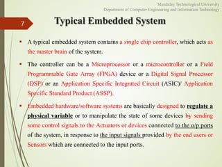 Typical Embedded System
 A typical embedded system contains a single chip controller, which acts as
the master brain of the system.
 The controller can be a Microprocessor or a microcontroller or a Field
Programmable Gate Array (FPGA) device or a Digital Signal Processor
(DSP) or an Application Specific Integrated Circuit (ASIC)/ Application
Specific Standard Product (ASSP).
 Embedded hardware/software systems are basically designed to regulate a
physical variable or to manipulate the state of some devices by sending
some control signals to the Actuators or devices connected to the o/p ports
of the system, in response to the input signals provided by the end users or
Sensors which are connected to the input ports.
7
Mandalay Technological University
Department of Computer Engineering and Information Technology
 