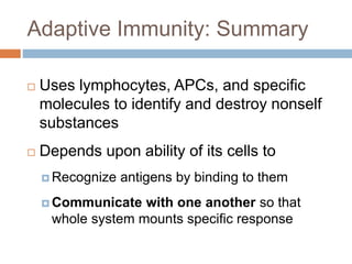 Adaptive Immunity: Summary
 Uses lymphocytes, APCs, and specific
molecules to identify and destroy nonself
substances
 Depends upon ability of its cells to
 Recognize antigens by binding to them
 Communicate with one another so that
whole system mounts specific response
 