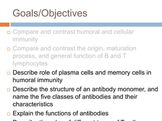 Goals/Objectives
 Compare and contrast humoral and cellular
immunity
 Compare and contrast the origin, maturation
process, and general function of B and T
lymphocytes
 Describe role of plasma cells and memory cells in
humoral immunity
 Describe the structure of an antibody monomer, and
name the five classes of antibodies and their
characteristics
 Explain the functions of antibodies
 