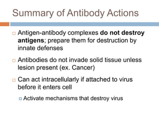 Summary of Antibody Actions
 Antigen-antibody complexes do not destroy
antigens; prepare them for destruction by
innate defenses
 Antibodies do not invade solid tissue unless
lesion present (ex. Cancer)
 Can act intracellularly if attached to virus
before it enters cell
 Activate mechanisms that destroy virus
 