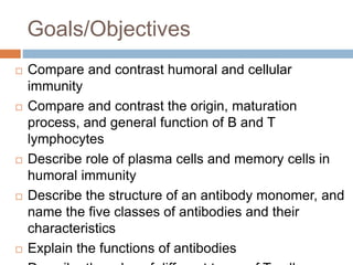 Goals/Objectives
 Compare and contrast humoral and cellular
immunity
 Compare and contrast the origin, maturation
process, and general function of B and T
lymphocytes
 Describe role of plasma cells and memory cells in
humoral immunity
 Describe the structure of an antibody monomer, and
name the five classes of antibodies and their
characteristics
 Explain the functions of antibodies
 