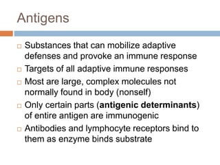 Antigens
 Substances that can mobilize adaptive
defenses and provoke an immune response
 Targets of all adaptive immune responses
 Most are large, complex molecules not
normally found in body (nonself)
 Only certain parts (antigenic determinants)
of entire antigen are immunogenic
 Antibodies and lymphocyte receptors bind to
them as enzyme binds substrate
 