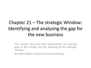 Chapter 21 – The strategic Window: Identifying and analysing the gap for the new business   The chapter discusses why organisations are leaving gaps in the market and the meaning of the strategic window.. By: Alain Ndedi, University of Johannesburg  