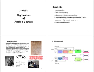 Chapter 2
p
Digitization
Digitization
of
Analog Signals
Contents
Contents
1. Introduction
2. Waveform coding
3. Subband and transform coding
g
4. Source coding (Analysis-by-Synthesis - AbS)
5 Vocoders (Parametric coders)
5. Vocoders (Parametric coders)
6. Concluding remarks
2
1. Introduction
Digitizing or digitization: the representation of an
object, image, sound, document or a (analog)
signal by a discrete set of its points or samples that
could receive limited values The result is
could receive limited values. The result is
called digital representation or, more specifically, a
digital image, for the object, and digital form, for the
signal. Strictly speaking, digitizing means simply
f
capturing an analog signal in digital form.
T ê ô Độ lậ ủ Chí h hủ
Tuyên ngôn Độc lập của Chính phủ
Lâm thời nước Việt Nam Dân chủ
Cộng hoà, ngày 2-9-1945. (Văn bản
scan). Bảo tàng Lịch sử Quốc gia.
Format
3
1. Introduction
Digital info.
E d
Transmit
Pulse
d l t
S l Q ti
Format
Textual
info.
Analog
source
Encode modulate
Sample Quantize
Channel
Pulse
waveforms
Bit stream
Format
Analog
info.
Demodulate/
Detect
Receive
Low-pass
filter
Decode
wave o s
Format
Textual
Analog
info.
i k Textual
info.
Digital info.
sink
4
 