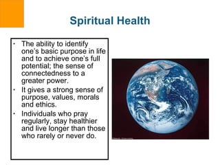 Spiritual Health The ability to identify one’s basic purpose in life and to achieve one’s full potential; the sense of connectedness to a greater power. It gives a strong sense of purpose, values, morals and ethics. Individuals who pray regularly, stay healthier and live longer than those who rarely or never do. 