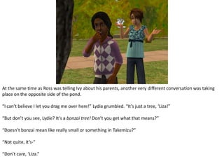 At the same time as Ross was telling Ivy about his parents, another very different conversation was taking place on the opposite side of the pond.“I can’t believe I let you drag me over here!” Lydia grumbled. “It’s just a tree, ‘Liza!”“But don’t you see, Lydie? It’s a bonzai tree! Don’t you get what that means?”“Doesn’t bonzai mean like really small or something in Takemizu?”“Not quite, it’s-”“Don’t care, ‘Liza.”