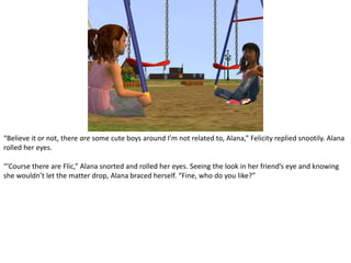“Believe it or not, there are some cute boys around I’m not related to, Alana,” Felicity replied snootily. Alana rolled her eyes.“’Course there are Flic,” Alana snorted and rolled her eyes. Seeing the look in her friend’s eye and knowing she wouldn’t let the matter drop, Alana braced herself. “Fine, who do you like?”